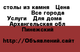 столы из камня › Цена ­ 55 000 - Все города Услуги » Для дома   . Архангельская обл.,Пинежский 